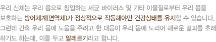 우리 신체는 우리 몸으로 침입하는 세균 바이러스 및 기타 이물질로부터 우리 몸을 보호하는 방어체계(면역체)가 정상적으로 작동해야만 건강상태를 유지할 수 있습니다. 그런데 간혹 우리 몸에 도움을 주려고 한 대응이 우리 몸에 도리어 해로운 결과를 초래하기도 하는데, 이를 두고 알레르기라고 합니다. 