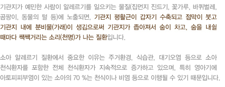 기관지가 예민한 사람이 알레르기를 일으키는 물질(집먼지 진드기, 꽃가루, 바퀴벌레, 곰팡이, 동물의 털 등)에 노출되면, 기관지 평활근이 갑자기 수축되고 점막이 붓고 기관지 내에 분비물(가래)이 생김으로써 기관지가 좁아져서 숨이 차고, 숨을 내쉴 때마다 쌕쌕거리는 소리(천명)가 나는 질환입니다. 소아 알레르기 질환에서 중요한 이유는 주거환경, 식습관, 대기오염 등으로 소아 천식환자를 포함한 전체 천식환자가 지속적으로 증가하고 있으며, 특히 영아기에 아토피피부염이 있는 소아의 70 %는 천식이나 비염 등으로 이행될 수 있기 때문입니다. 