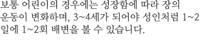 보통 어린이의 경우에는 성장함에 따라 장의 운동이 변화하며, 3~4세가 되어야 성인처럼 1~2일에 1~2회 배변을 볼 수 있습니다. 