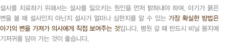 설사를 치료하기 위해서는 설사를 일으키는 원인을 먼저 밝혀내야 하며, 아기가 묽은 변을 볼 때 설사인지 아닌지 설사가 얼마나 심한지를 알 수 있는 가장 확실한 방법은 아기의 변을 가져가 의사에게 직접 보여주는 것입니다. 병원 갈 때 반드시 비닐 봉지에 기저귀를 담아 가는 것이 좋습니다.