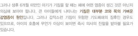 그러나 생후 6개월 미만인 아기가 기침을 할 때는 폐에 어떤 염증이 생긴 것은 아닌지 의심해 보아야 됩니다. 큰 아이들에게 나타나는 기침은 대부분 코와 목의 가벼운 감염증이 원인입니다. 그러나 갑작스런 기침이 위험한 기도폐쇄의 징후인 경우도 있으므로, 아이의 호흡에 무언가 이상이 보이면 즉시 의사의 진찰을 받아볼 필요가 있습니다.